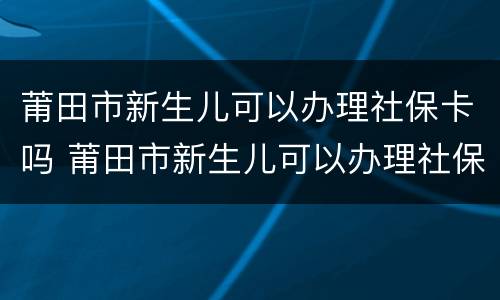 莆田市新生儿可以办理社保卡吗 莆田市新生儿可以办理社保卡吗多少钱