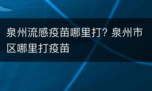 泉州流感疫苗哪里打? 泉州市区哪里打疫苗