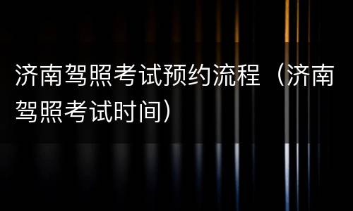 济南驾照考试预约流程（济南驾照考试时间）