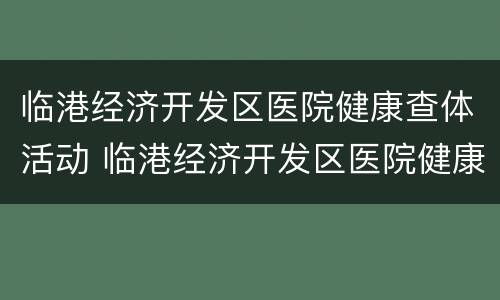 临港经济开发区医院健康查体活动 临港经济开发区医院健康查体活动时间表