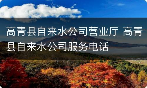 高青县自来水公司营业厅 高青县自来水公司服务电话