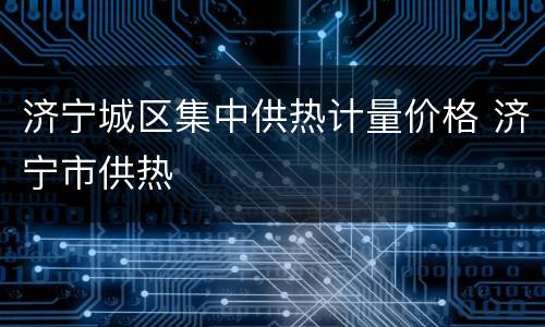 济宁城区集中供热计量价格 济宁市供热