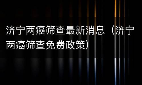 济宁两癌筛查最新消息（济宁两癌筛查免费政策）