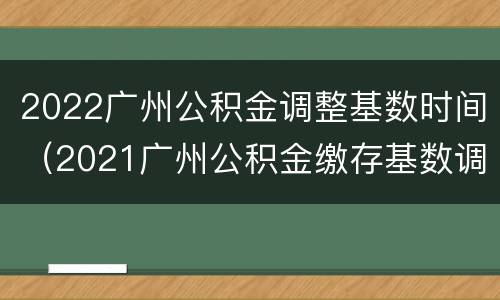 2022广州公积金调整基数时间（2021广州公积金缴存基数调整）