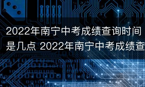 2022年南宁中考成绩查询时间是几点 2022年南宁中考成绩查询时间是几点到几点