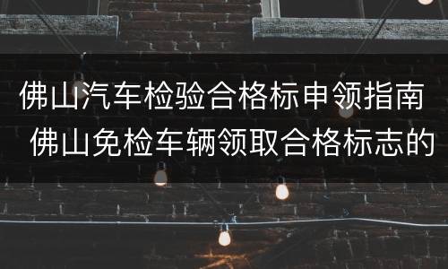 佛山汽车检验合格标申领指南 佛山免检车辆领取合格标志的手续
