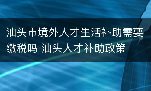 汕头市境外人才生活补助需要缴税吗 汕头人才补助政策