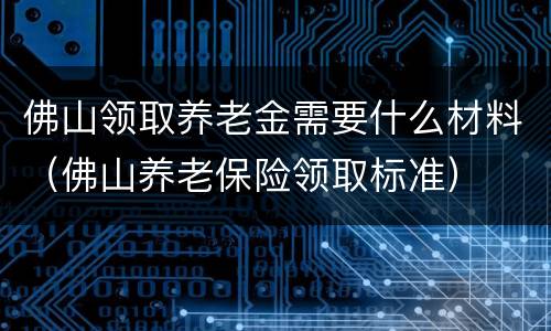 佛山领取养老金需要什么材料（佛山养老保险领取标准）