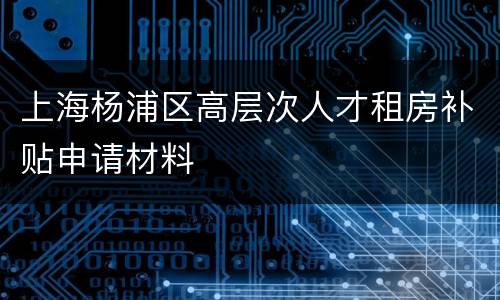 上海杨浦区高层次人才租房补贴申请材料