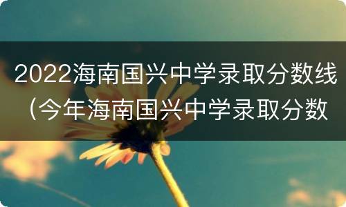 2022海南国兴中学录取分数线（今年海南国兴中学录取分数）