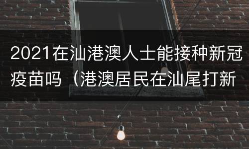 2021在汕港澳人士能接种新冠疫苗吗（港澳居民在汕尾打新冠疫苗）