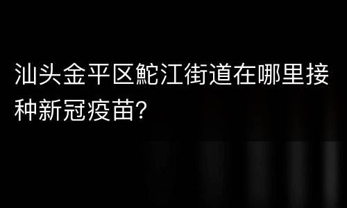 汕头金平区鮀江街道在哪里接种新冠疫苗？