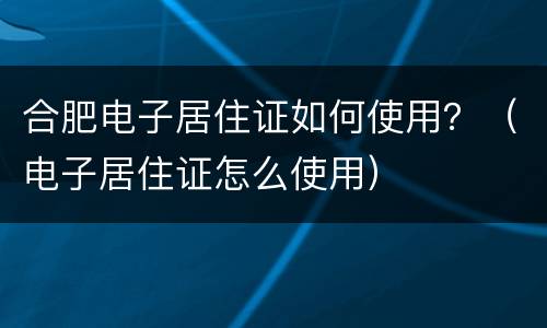 合肥电子居住证如何使用？（电子居住证怎么使用）