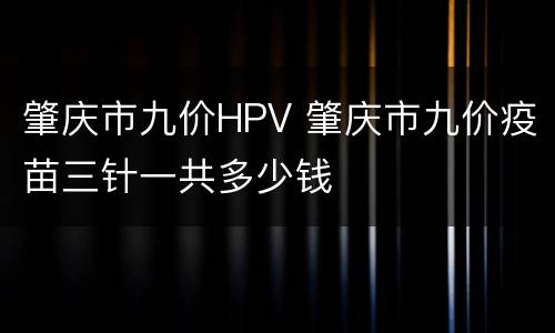 肇庆市九价HPV 肇庆市九价疫苗三针一共多少钱