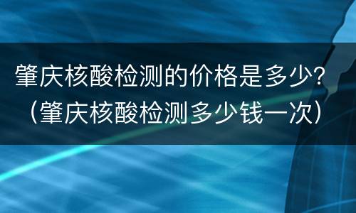 肇庆核酸检测的价格是多少？（肇庆核酸检测多少钱一次）