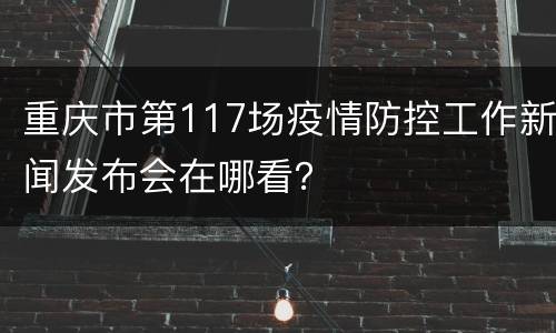 重庆市第117场疫情防控工作新闻发布会在哪看？
