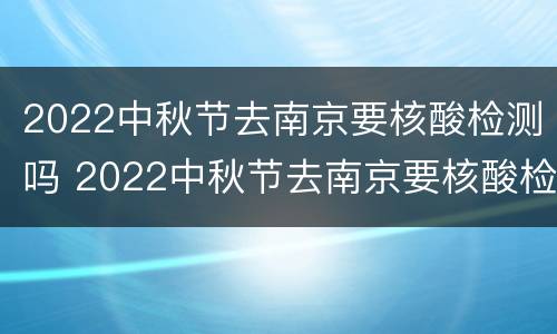 2022中秋节去南京要核酸检测吗 2022中秋节去南京要核酸检测吗为什么