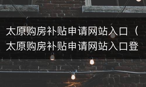太原购房补贴申请网站入口（太原购房补贴申请网站入口登录）