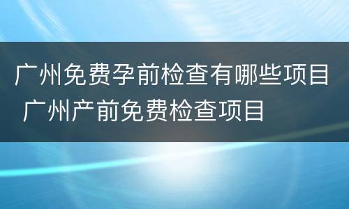 广州免费孕前检查有哪些项目 广州产前免费检查项目