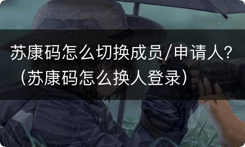 苏康码怎么切换成员/申请人？（苏康码怎么换人登录）