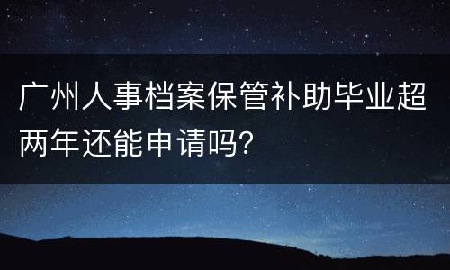 广州人事档案保管补助毕业超两年还能申请吗？