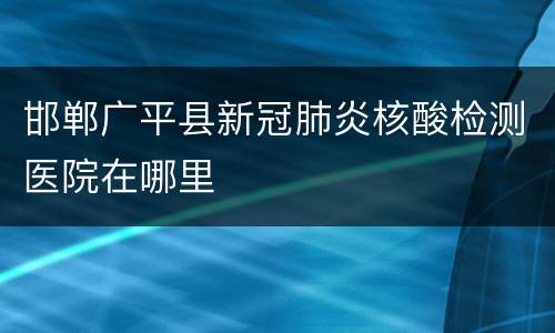 邯郸广平县新冠肺炎核酸检测医院在哪里