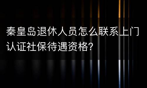 秦皇岛退休人员怎么联系上门认证社保待遇资格？