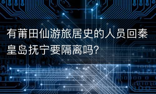 有莆田仙游旅居史的人员回秦皇岛抚宁要隔离吗？