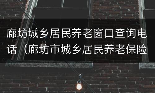 廊坊城乡居民养老窗口查询电话（廊坊市城乡居民养老保险管理中心电话）