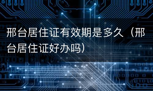 邢台居住证有效期是多久（邢台居住证好办吗）