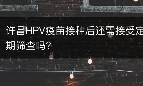 许昌HPV疫苗接种后还需接受定期筛查吗?