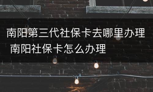南阳第三代社保卡去哪里办理 南阳社保卡怎么办理