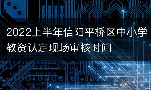 2022上半年信阳平桥区中小学教资认定现场审核时间