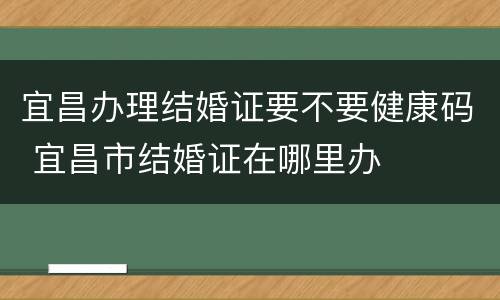 宜昌办理结婚证要不要健康码 宜昌市结婚证在哪里办