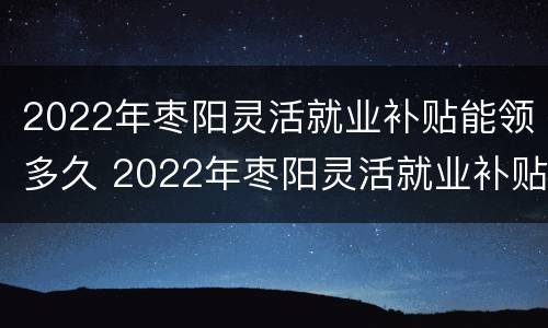2022年枣阳灵活就业补贴能领多久 2022年枣阳灵活就业补贴能领多久呀