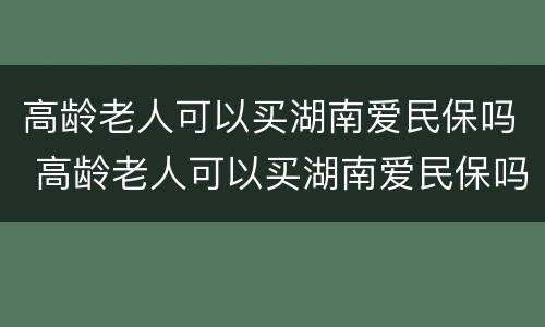 高龄老人可以买湖南爱民保吗 高龄老人可以买湖南爱民保吗怎么报销