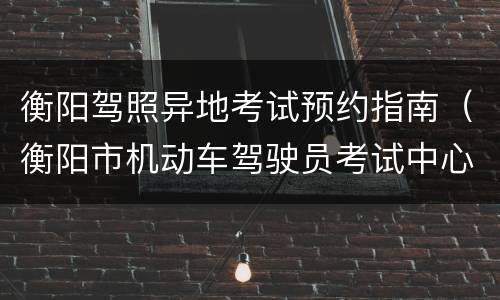 衡阳驾照异地考试预约指南（衡阳市机动车驾驶员考试中心）
