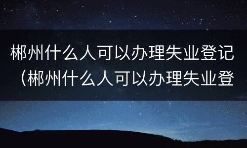 郴州什么人可以办理失业登记（郴州什么人可以办理失业登记呢）