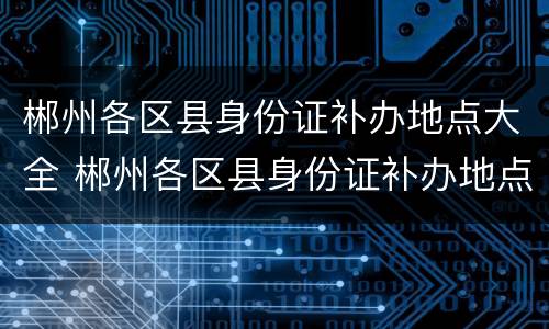 郴州各区县身份证补办地点大全 郴州各区县身份证补办地点大全图片