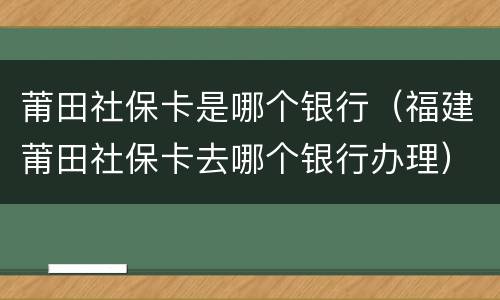 莆田社保卡是哪个银行（福建莆田社保卡去哪个银行办理）