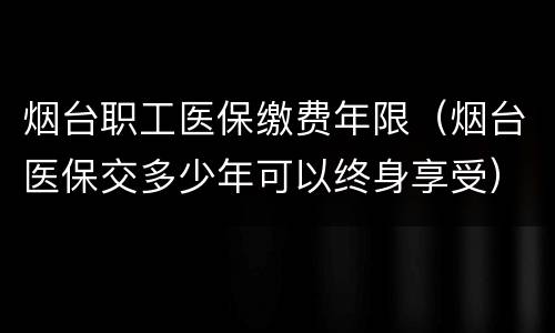 烟台职工医保缴费年限（烟台医保交多少年可以终身享受）