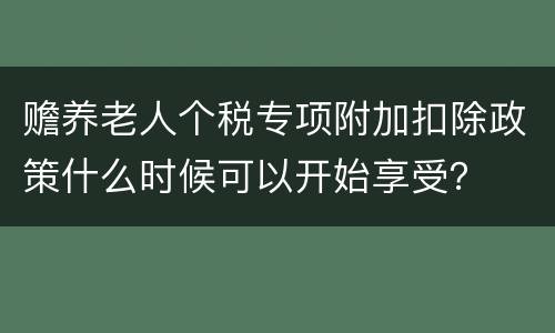赡养老人个税专项附加扣除政策什么时候可以开始享受？