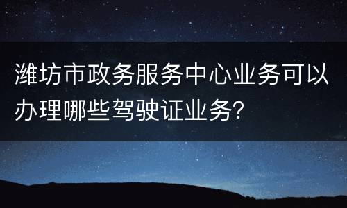 潍坊市政务服务中心业务可以办理哪些驾驶证业务？