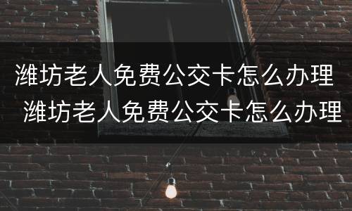 潍坊老人免费公交卡怎么办理 潍坊老人免费公交卡怎么办理手续