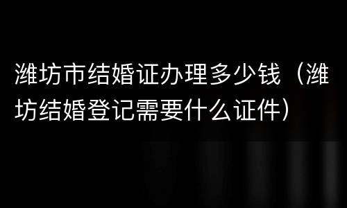 潍坊市结婚证办理多少钱（潍坊结婚登记需要什么证件）