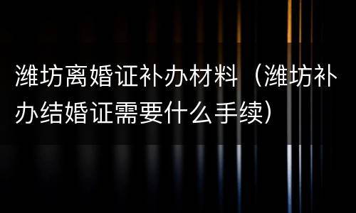 潍坊离婚证补办材料（潍坊补办结婚证需要什么手续）
