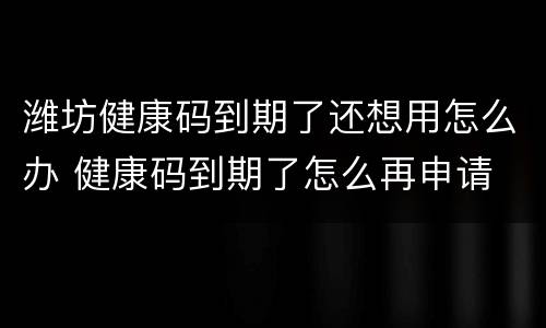 潍坊健康码到期了还想用怎么办 健康码到期了怎么再申请