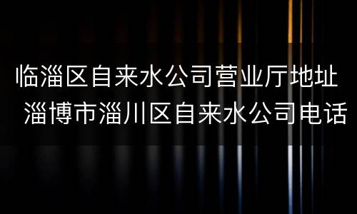 临淄区自来水公司营业厅地址 淄博市淄川区自来水公司电话号码