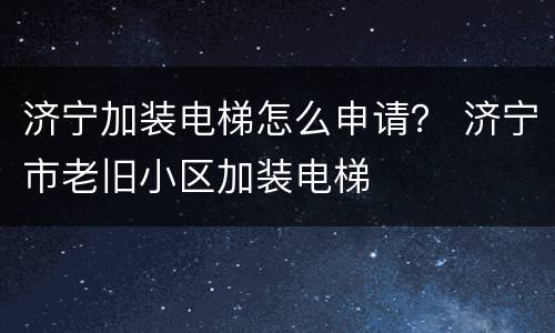 济宁加装电梯怎么申请？ 济宁市老旧小区加装电梯