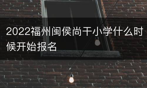 2022福州闽侯尚干小学什么时候开始报名